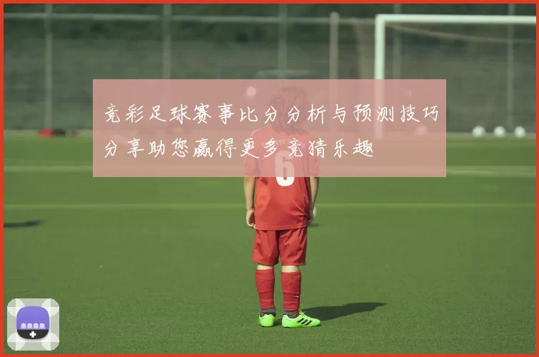 竞彩足球赛事比分分析与预测技巧分享助您赢得更多竞猜乐趣