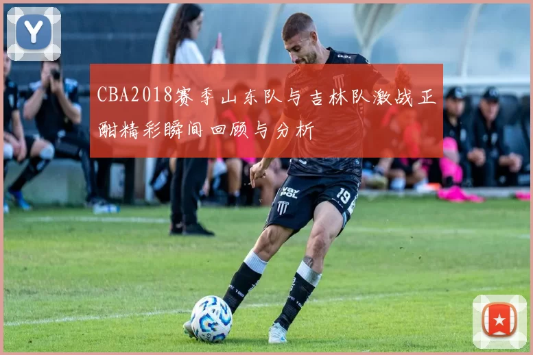 CBA2018赛季山东队与吉林队激战正酣精彩瞬间回顾与分析