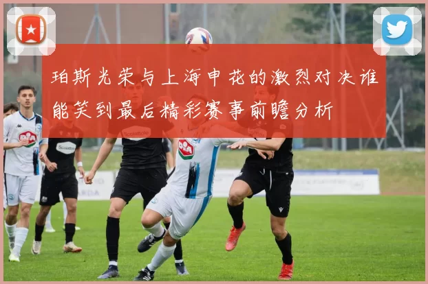 珀斯光荣与上海申花的激烈对决谁能笑到最后精彩赛事前瞻分析