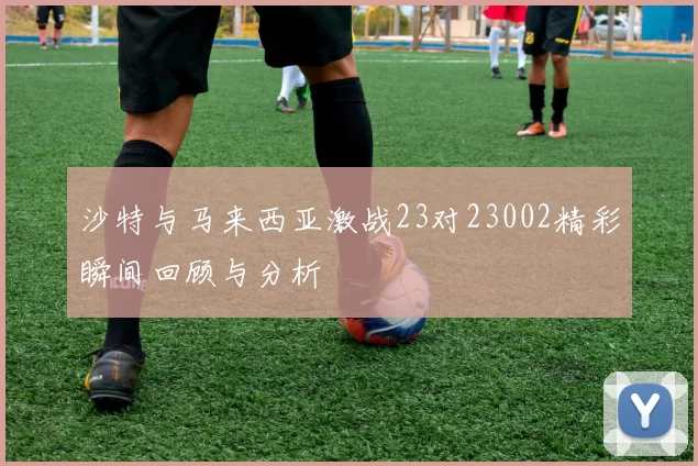沙特与马来西亚激战23对23002精彩瞬间回顾与分析